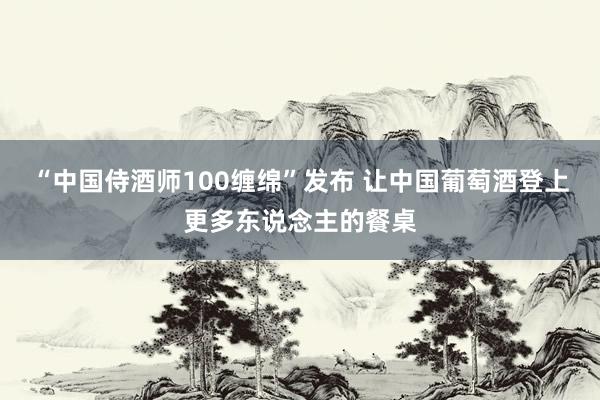 “中国侍酒师100缠绵”发布 让中国葡萄酒登上更多东说念主的餐桌